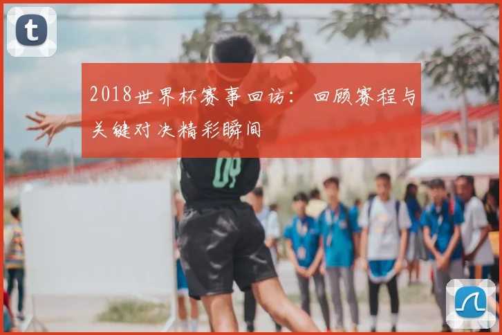 2018世界杯赛事回访:回顾赛程与关键对决精彩瞬间