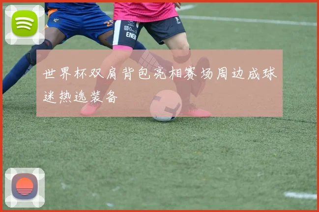 世界杯双肩背包亮相赛场周边成球迷热选装备